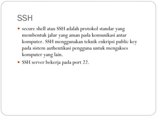 SSH secure shell atau SSH adalah protokol standar yang membentuk jalur yang aman pada komunikasi antar komputer. SSH menggunakan teknik enkripsi public key pada sistem authentikasi pengguna untuk mengakses komputer yang lain. SSH server bekerja pada port 22. 