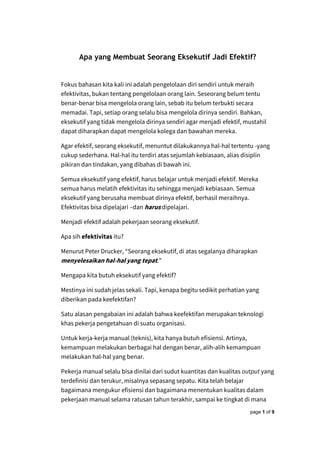 page 1 of 9
Apa yang Membuat Seorang Eksekutif Jadi Efektif?
Fokus bahasan kita kali ini adalah pengelolaan diri sendiri untuk meraih
efektivitas, bukan tentang pengelolaan orang lain. Seseorang belum tentu
benar-benar bisa mengelola orang lain, sebab itu belum terbukti secara
memadai. Tapi, setiap orang selalu bisa mengelola dirinya sendiri. Bahkan,
eksekutif yang tidak mengelola dirinya sendiri agar menjadi efektif, mustahil
dapat diharapkan dapat mengelola kolega dan bawahan mereka.
Agar efektif, seorang eksekutif, menuntut dilakukannya hal-hal tertentu -yang
cukup sederhana. Hal-hal itu terdiri atas sejumlah kebiasaan, alias disiplin
pikiran dan tindakan, yang dibahas di bawah ini.
Semua eksekutif yang efektif, harus belajar untuk menjadi efektif. Mereka
semua harus melatih efektivitas itu sehingga menjadi kebiasaan. Semua
eksekutif yang berusaha membuat dirinya efektif, berhasil meraihnya.
Efektivitas bisa dipelajari –dan harus dipelajari.
Menjadi efektif adalah pekerjaan seorang eksekutif.
Apa sih efektivitas itu?
Menurut Peter Drucker, “Seorang eksekutif, di atas segalanya diharapkan
menyelesaikan hal-hal yang tepat.”
Mengapa kita butuh eksekutif yang efektif?
Mestinya ini sudah jelas sekali. Tapi, kenapa begitu sedikit perhatian yang
diberikan pada keefektifan?
Satu alasan pengabaian ini adalah bahwa keefektifan merupakan teknologi
khas pekerja pengetahuan di suatu organisasi.
Untuk kerja-kerja manual (teknis), kita hanya butuh efisiensi. Artinya,
kemampuan melakukan berbagai hal dengan benar, alih-alih kemampuan
melakukan hal-hal yang benar.
Pekerja manual selalu bisa dinilai dari sudut kuantitas dan kualitas output yang
terdefinisi dan terukur, misalnya sepasang sepatu. Kita telah belajar
bagaimana mengukur efisiensi dan bagaimana menentukan kualitas dalam
pekerjaan manual selama ratusan tahun terakhir, sampai ke tingkat di mana
 