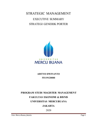Univ. Mercu Buana, Jakarta Page 1
STRATEGIC MANAGEMENT
EXECUTIVE SUMMARY
STRATEGI GENERIK PORTER
ADITYO DWINANTO
55119120080
PROGRAM STUDI MAGISTER MANAGEMENT
FAKULTAS EKONOMI & BISNIS
UNIVERSITAS MERCUBUANA
JAKARTA
2020
 