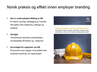 Norsk praksis og effekt innen employer branding
? Del av unders?kelsen M?ling av HR
? En st?rre, og ?rlig, kartlegging av hvordan
HR jobber med m?lstyring, m?linger og
analyser
? Utvalget
? 144 personer besvarte unders?kelsen,
hovedsakelig HR-ledere og Cr?dgivere
? Grunnlaget for rapporten om EB
? 63 personer som oppgav at de jobbet med
employer branding i sin organisasjon
 