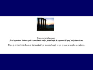 O tac  mu je tada rekao :  Svakoga dana kada uspeš kontroli s ati svoje  ponašanje, iz ograde iščupaj po jedan  ekser . Dani su prolazili i jednoga je dana dečak bio u stanju kazati svom ocu da je izvadio sve  eksere . 