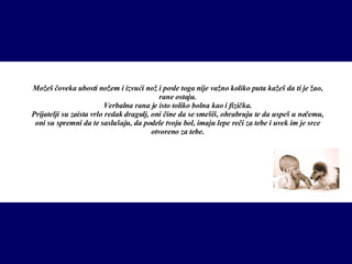 Možeš čoveka ubosti no ž em i izvući nož i posle toga nije važno koliko puta kažeš da ti je žao, rane ostaju. Verbalna rana je isto toliko bolna kao i fizička. Prijatelji su zaista vrlo redak dragulj, oni čine da se smešiš, ohrabruju te da uspeš u nečemu, oni su spremni da te saslušaju, da podele tvoju bol, imaju lepe reči za tebe i uvek im je srce otvoreno za tebe. 