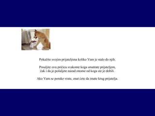 P okažite svojim prijateljima koliko Vam je stalo do njih. Posaljite ovu pričicu svakome koga smatrate prijateljem, čak i da je pošaljete nazad onome od koga ste je dobili. Ako Vam se poruke vrate, znat ćete da imate krug prijatelja. 