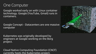 One Computer
Google worked early on with Linux container
technology. Google (YouTube, Gmail) runs in
containers.
Google Concept - Datacenters are one massive
computer
Kubernetes was originally developed by
engineers at Google working on the Borg
project.
Cloud Native Computing Foundation (CNCF)
currently hosts the Kubernetes project.
 