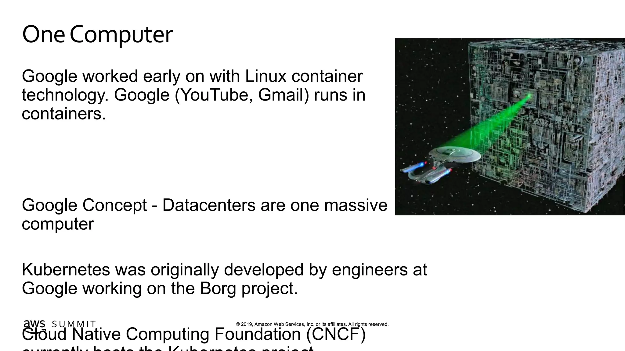 © 2019, Amazon Web Services, Inc. or its affiliates. All rights reserved.S U M M I T
OneComputer
Google worked early on with Linux container
technology. Google (YouTube, Gmail) runs in
containers.
Google Concept - Datacenters are one massive
computer
Kubernetes was originally developed by engineers at
Google working on the Borg project.
Cloud Native Computing Foundation (CNCF)
 