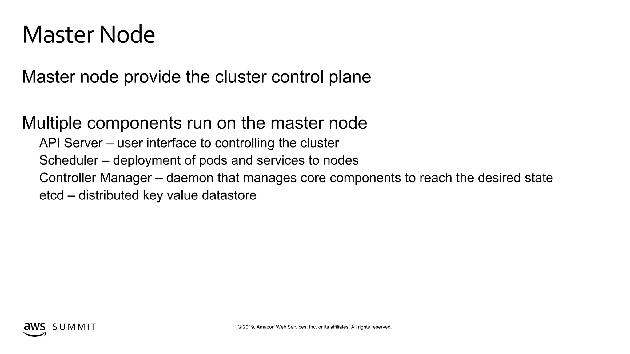 © 2019, Amazon Web Services, Inc. or its affiliates. All rights reserved.S U M M I T
MasterNode
Master node provide the cluster control plane
Multiple components run on the master node
API Server – user interface to controlling the cluster
Scheduler – deployment of pods and services to nodes
Controller Manager – daemon that manages core components to reach the desired state
etcd – distributed key value datastore
 