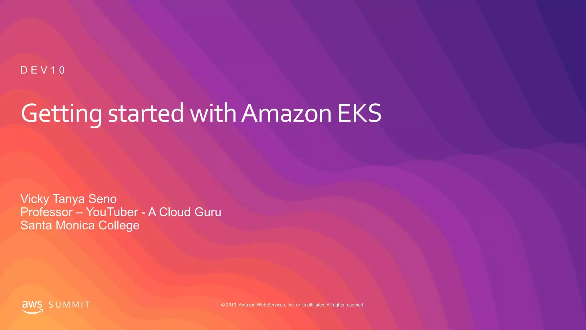 © 2019, Amazon Web Services, Inc. or its affiliates. All rights reserved.S U M M I T
Getting started withAmazon EKS
Vicky Tanya Seno
Professor – YouTuber - A Cloud Guru
Santa Monica College
D E V 1 0
 