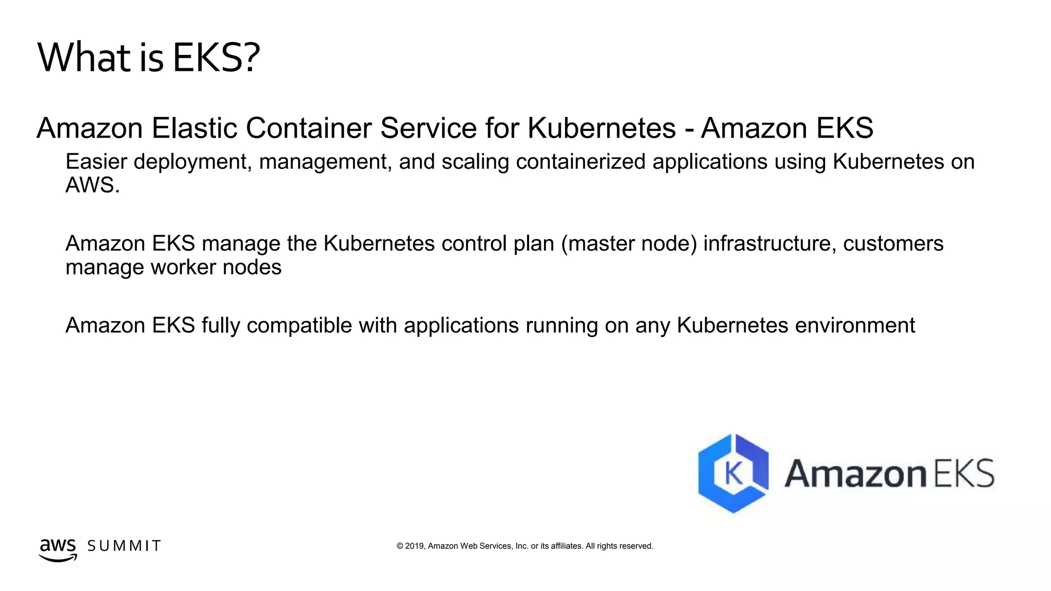 © 2019, Amazon Web Services, Inc. or its affiliates. All rights reserved.S U M M I T
Whatis EKS?
Amazon Elastic Container Service for Kubernetes - Amazon EKS
Easier deployment, management, and scaling containerized applications using Kubernetes on
AWS.
Amazon EKS manage the Kubernetes control plan (master node) infrastructure, customers
manage worker nodes
Amazon EKS fully compatible with applications running on any Kubernetes environment
 