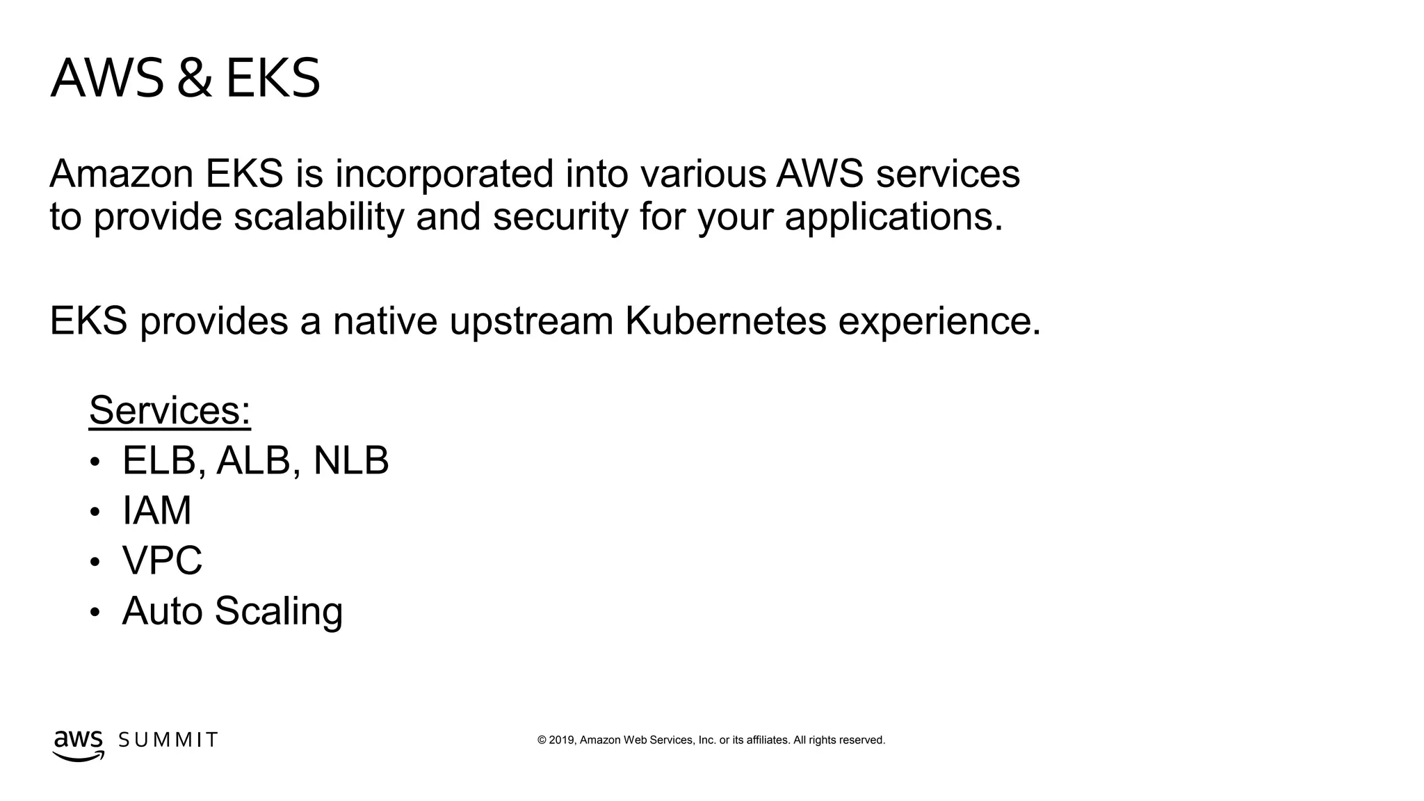 © 2019, Amazon Web Services, Inc. or its affiliates. All rights reserved.S U M M I T
AWS & EKS
Amazon EKS is incorporated into various AWS services
to provide scalability and security for your applications.
EKS provides a native upstream Kubernetes experience.
Services:
• ELB, ALB, NLB
• IAM
• VPC
• Auto Scaling
 