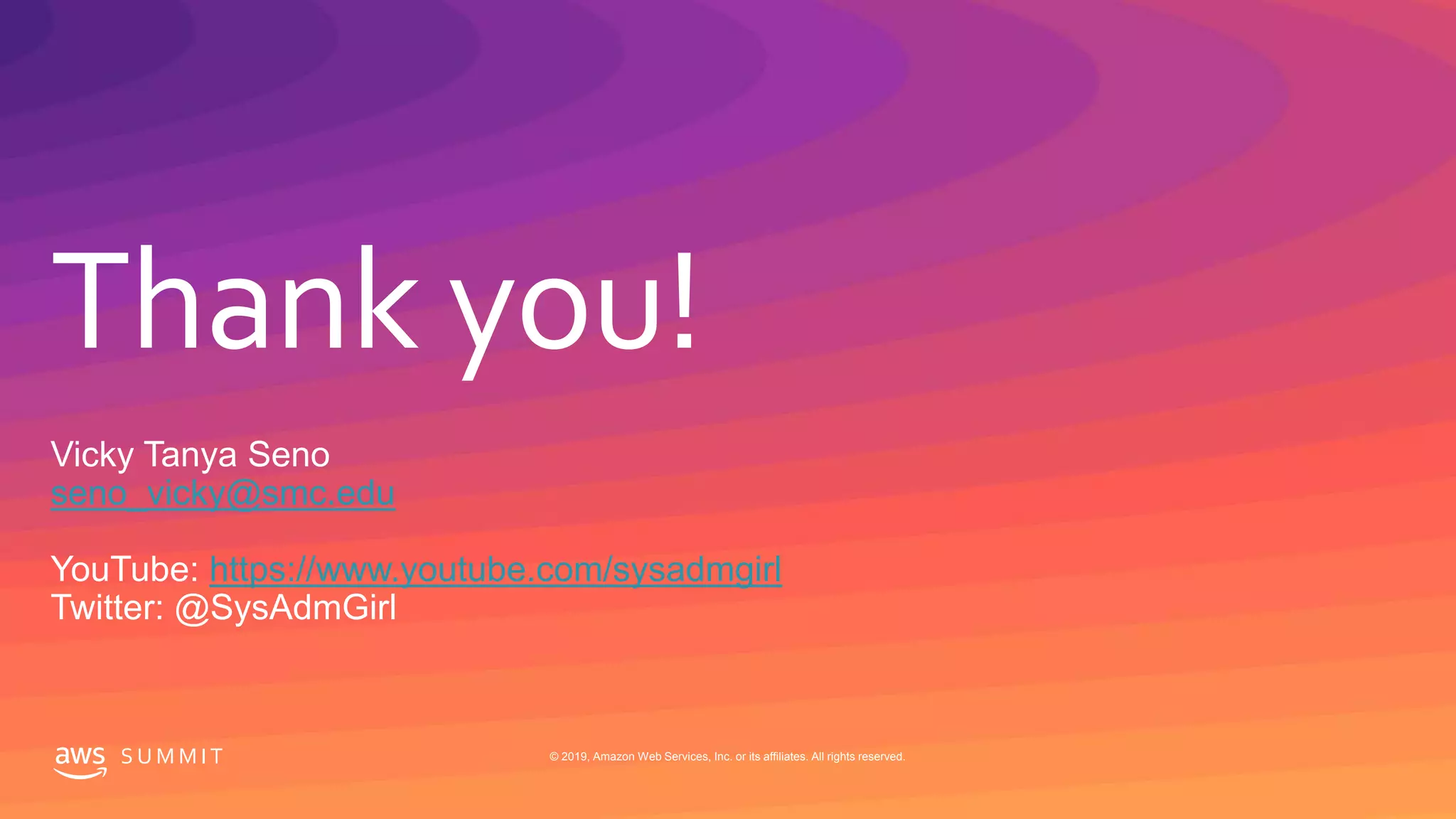 © 2019, Amazon Web Services, Inc. or its affiliates. All rights reserved.S U M M I T
Thank you!
S U M M I T © 2019, Amazon Web Services, Inc. or its affiliates. All rights reserved.
Vicky Tanya Seno
seno_vicky@smc.edu
YouTube: https://www.youtube.com/sysadmgirl
Twitter: @SysAdmGirl
 