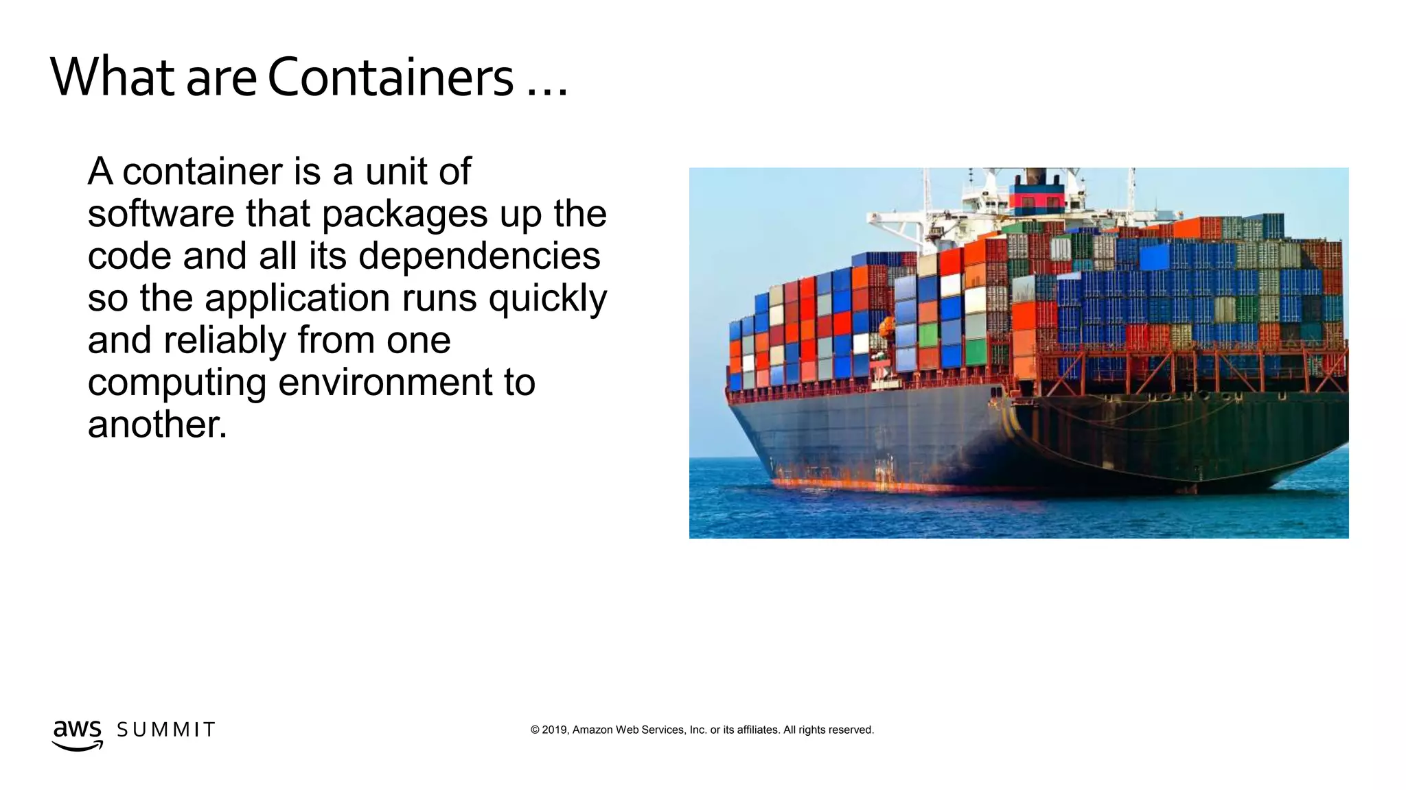 © 2019, Amazon Web Services, Inc. or its affiliates. All rights reserved.S U M M I T
WhatareContainers …
A container is a unit of
software that packages up the
code and all its dependencies
so the application runs quickly
and reliably from one
computing environment to
another.
 
