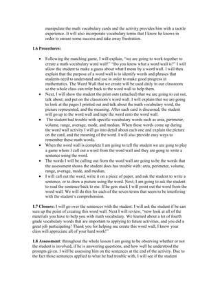 manipulate the math vocabulary cards and the activity provides him with a tactile
experience. It will also incorporate vocabulary terms that I know he knows in
order to ensure some success and take away frustration.
1.6 Procedures:
• Following the matching game, I will explain, “we are going to work together to
create a math vocabulary word wall!” “Do you know what a word wall is?” I will
allow the student to make a guess about what I mean by a word wall. I will then
explain that the purpose of a word wall is to identify words and phrases that
students need to understand and use in order to make good progress in
mathematics. The Word Wall that we create will be used daily in our classroom
so the whole class can refer back to the word wall to help them.
• Next, I will show the student the print outs (attached) that we are going to cut out,
talk about, and put on the classroom’s word wall. I will explain that we are going
to look at the pages I printed out and talk about the math vocabulary word, the
picture represented, and the meaning. After each card is discussed, the student
will go up to the word wall and tape the word onto the word wall.
• The student had trouble with specific vocabulary words such as area, perimeter,
volume, range, average, mode, and median. When these words come up during
the word wall activity I will go into detail about each one and explain the picture
on the card, and the meaning of the word. I will also provide easy ways to
remember these math words.
• When the word wall is complete I am going to tell the student we are gong to play
a game where I call out a word from the word wall and they are gong to write a
sentence using the word.
• The words I will be calling out from the word wall are going to be the words that
the assessment shows the student does has trouble with: area, perimeter, volume,
range, average, mode, and median.
• I will call out the word, write it on a piece of paper, and ask the student to write a
sentence, or to draw a picture using the word. Next, I am going to ask the student
to read the sentence back to me. If he gets stuck I will point out the word from the
word wall. We will do this for each of the seven terms that seem to be interfering
with the student’s comprehension.
1.7 Closure: I will go over the sentences with the student. I will ask the student if he can
sum up the point of creating this word wall. Next I will review, “now look at all of the
materials you have to help you with math vocabulary. We learned about a lot of fourth
grade vocabulary words that are important to applying to future activities, and you did a
great job participating! Thank you for helping me create this word wall, I know your
class will appreciate all of your hard work!”
1.8 Assessment: throughout the whole lesson I am going to be observing whether or not
the student is involved, if he is answering questions, and how well he understood the
prompts given. I will be assessing him on the sentences at the end of the activity. Due to
the fact those sentences applied to what he had trouble with, I will see if the student
 