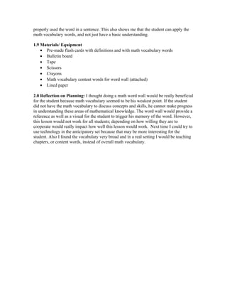properly used the word in a sentence. This also shows me that the student can apply the
math vocabulary words, and not just have a basic understanding.
1.9 Materials/ Equipment
• Pre-made flash cards with definitions and with math vocabulary words
• Bulletin board
• Tape
• Scissors
• Crayons
• Math vocabulary content words for word wall (attached)
• Lined paper
2.0 Reflection on Planning: I thought doing a math word wall would be really beneficial
for the student because math vocabulary seemed to be his weakest point. If the student
did not have the math vocabulary to discuss concepts and skills, he cannot make progress
in understanding these areas of mathematical knowledge. The word wall would provide a
reference as well as a visual for the student to trigger his memory of the word. However,
this lesson would not work for all students; depending on how willing they are to
cooperate would really impact how well this lesson would work. Next time I could try to
use technology in the anticipatory set because that may be more interesting for the
student. Also I found the vocabulary very broad and in a real setting I would be teaching
chapters, or content words, instead of overall math vocabulary.
 