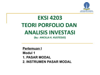 EKSI 4203
TEORI PORFOLIO DAN
ANALISIS INVESTASI
(by : ANCILLA K. KUSTEDJO)
Pertemuan I
Modul 1
1. PASAR MODAL
2. INSTRUMEN PASAR MODAL
 