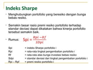 Indeks Sharpe
• Menghubungkan portofolio yang beresiko dengan bunga
bebas resiko.
• Semakin besar rasio premi resiko portofolio terhadap
standar deviasi dapat dikatakan bahwa kinerja portofolio
tersebut semakin baik.
• Rumus:
Spi = indeks Sharpe portofolio i
Rpi = rata-rata tingkat pengembalian portofolio i
Rf = rata-rata atas bunga investasi bebas resiko
Sdpi = standar deviasi dari tingkat pengembalian portofolio i
Rpi – Rpf = premi resiko portofolio i
 