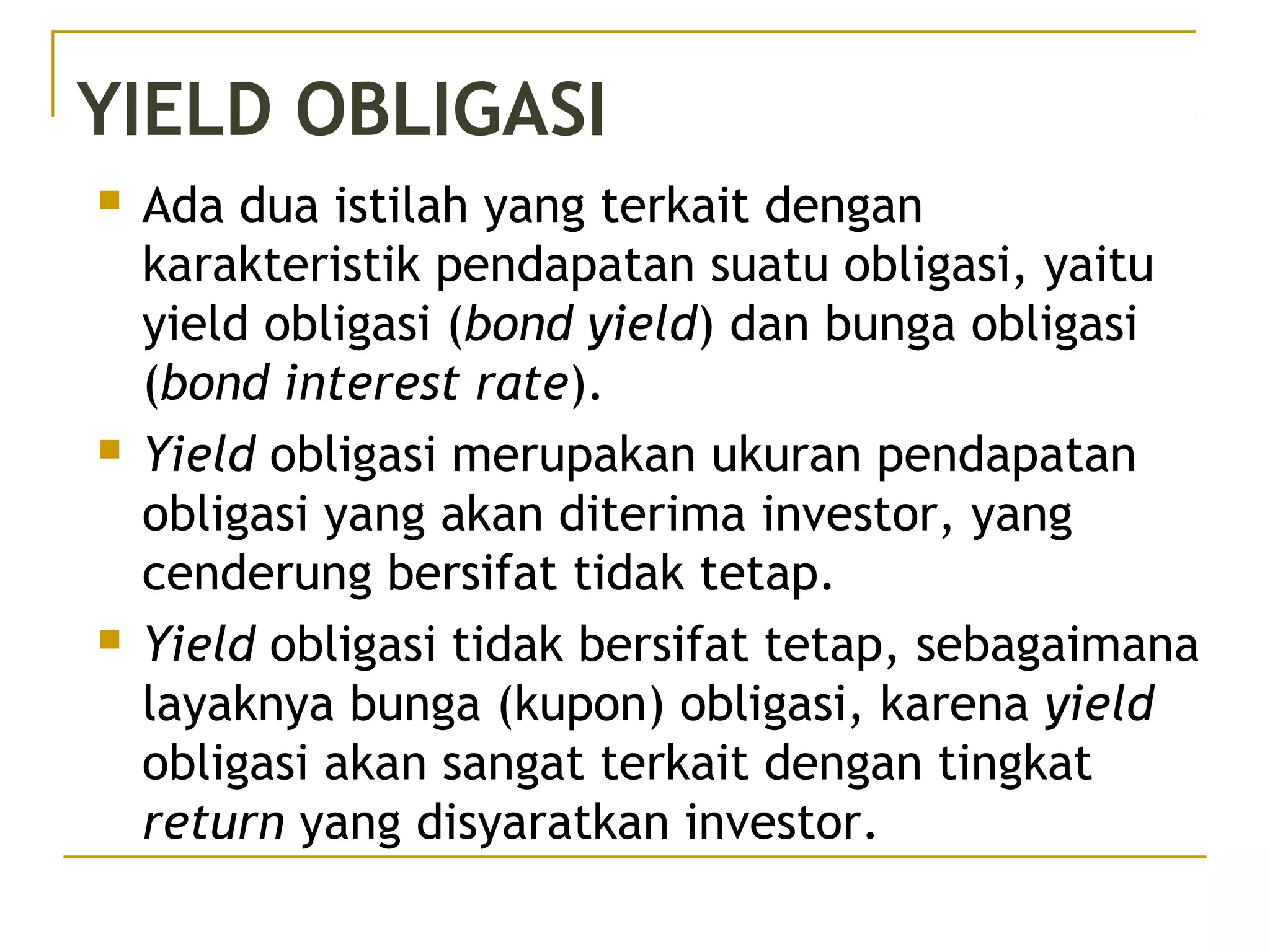 YIELD OBLIGASI
 Ada dua istilah yang terkait dengan
karakteristik pendapatan suatu obligasi, yaitu
yield obligasi (bond yield) dan bunga obligasi
(bond interest rate).
 Yield obligasi merupakan ukuran pendapatan
obligasi yang akan diterima investor, yang
cenderung bersifat tidak tetap.
 Yield obligasi tidak bersifat tetap, sebagaimana
layaknya bunga (kupon) obligasi, karena yield
obligasi akan sangat terkait dengan tingkat
return yang disyaratkan investor.
 