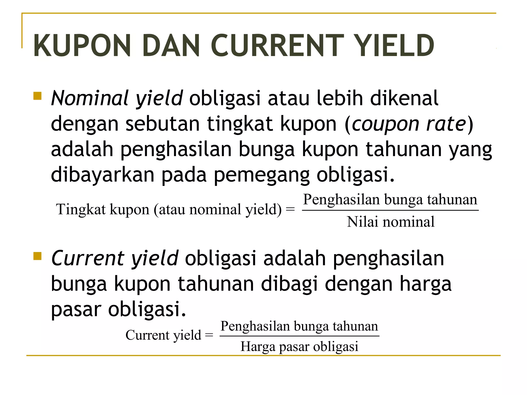 KUPON DAN CURRENT YIELD
 Nominal yield obligasi atau lebih dikenal
dengan sebutan tingkat kupon (coupon rate)
adalah penghasilan bunga kupon tahunan yang
dibayarkan pada pemegang obligasi.
 Current yield obligasi adalah penghasilan
bunga kupon tahunan dibagi dengan harga
pasar obligasi.
Penghasilan bunga tahunan
Tingkat kupon (atau nominal yield) =
Nilai nominal
Penghasilan bunga tahunan
Current yield =
Harga pasar obligasi
 