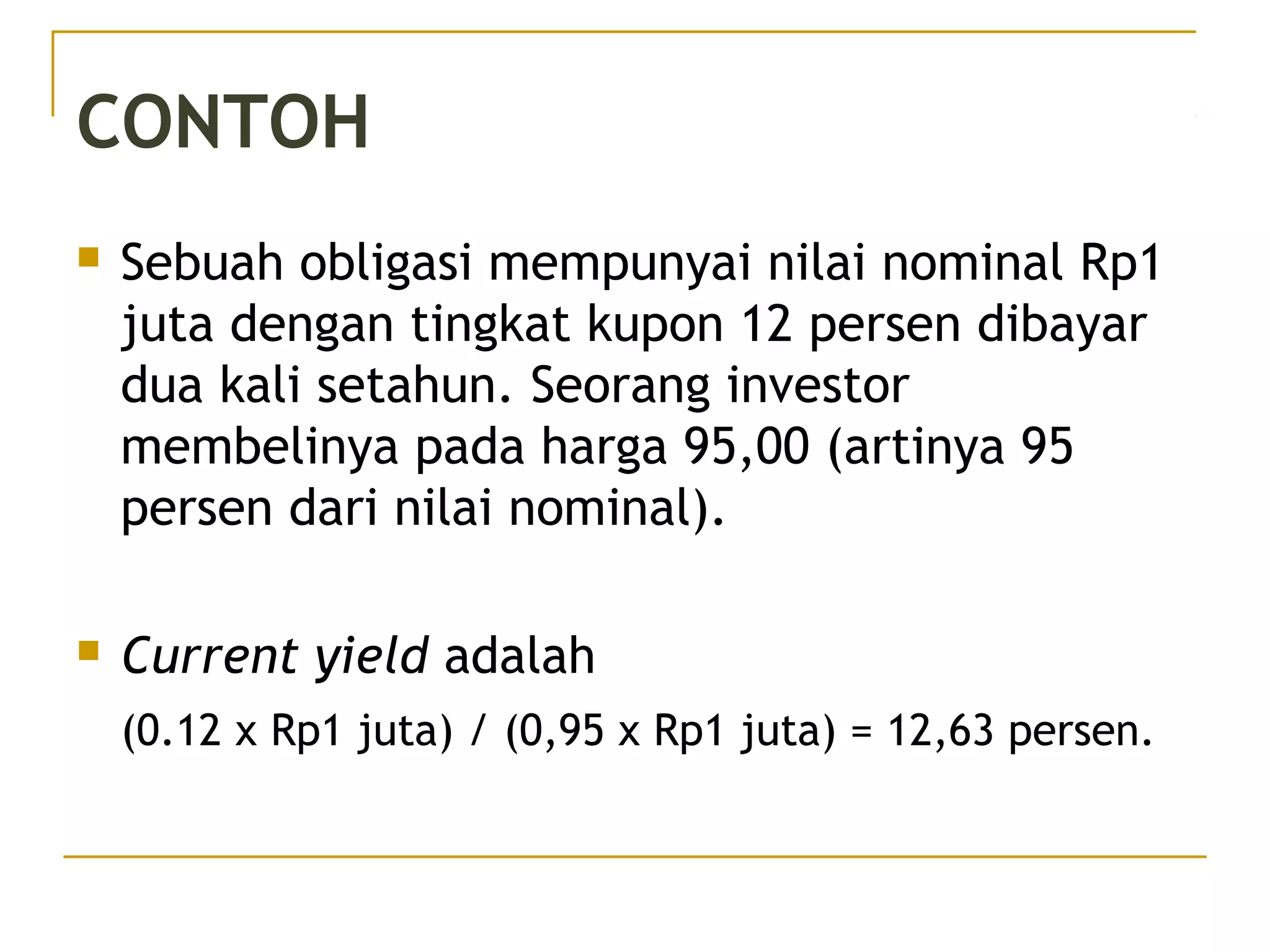 CONTOH
 Sebuah obligasi mempunyai nilai nominal Rp1
juta dengan tingkat kupon 12 persen dibayar
dua kali setahun. Seorang investor
membelinya pada harga 95,00 (artinya 95
persen dari nilai nominal).
 Current yield adalah
(0.12 x Rp1 juta) / (0,95 x Rp1 juta) = 12,63 persen.
29/51
 