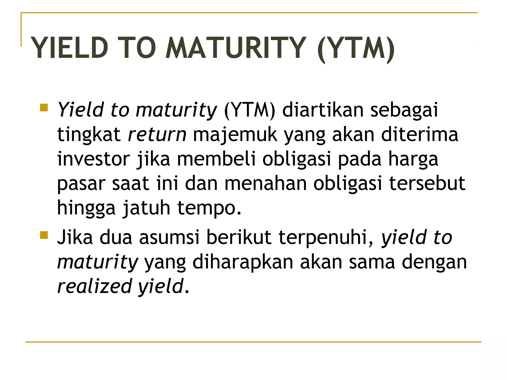 YIELD TO MATURITY (YTM)
 Yield to maturity (YTM) diartikan sebagai
tingkat return majemuk yang akan diterima
investor jika membeli obligasi pada harga
pasar saat ini dan menahan obligasi tersebut
hingga jatuh tempo.
 Jika dua asumsi berikut terpenuhi, yield to
maturity yang diharapkan akan sama dengan
realized yield.
 