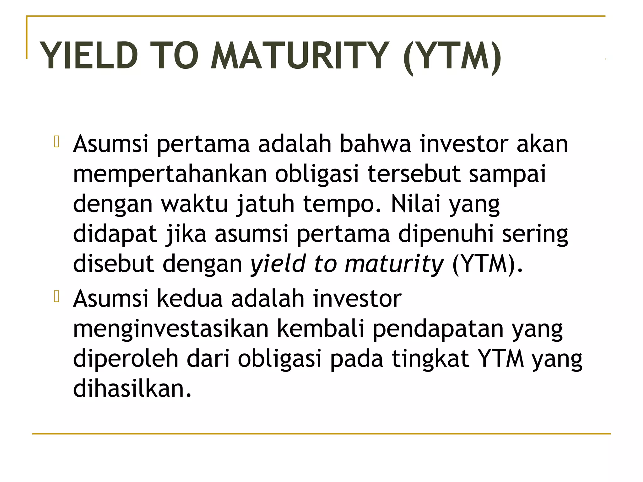  Asumsi pertama adalah bahwa investor akan
mempertahankan obligasi tersebut sampai
dengan waktu jatuh tempo. Nilai yang
didapat jika asumsi pertama dipenuhi sering
disebut dengan yield to maturity (YTM).
 Asumsi kedua adalah investor
menginvestasikan kembali pendapatan yang
diperoleh dari obligasi pada tingkat YTM yang
dihasilkan.
YIELD TO MATURITY (YTM)
 