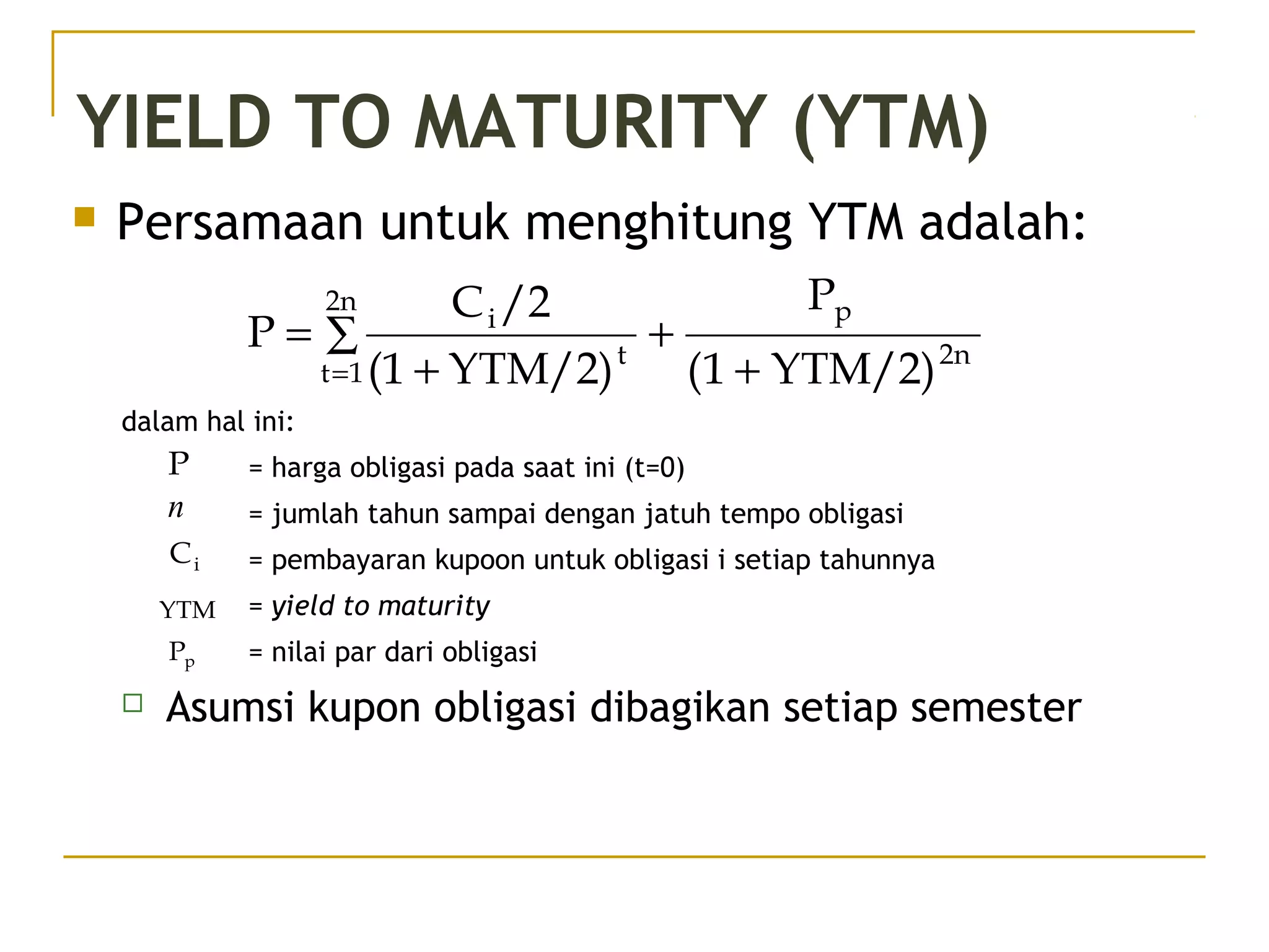 YIELD TO MATURITY (YTM)
 Persamaan untuk menghitung YTM adalah:
2n
p2n
1t
t
i
YTM/2)1(
P
YTM/2)(1
/2C
P
+
+∑
+
=
=
dalam hal ini:
= harga obligasi pada saat ini (t=0)
= jumlah tahun sampai dengan jatuh tempo obligasi
= pembayaran kupoon untuk obligasi i setiap tahunnya
= yield to maturity
= nilai par dari obligasi
 Asumsi kupon obligasi dibagikan setiap semester
P
n
iC
YTM
pP
 