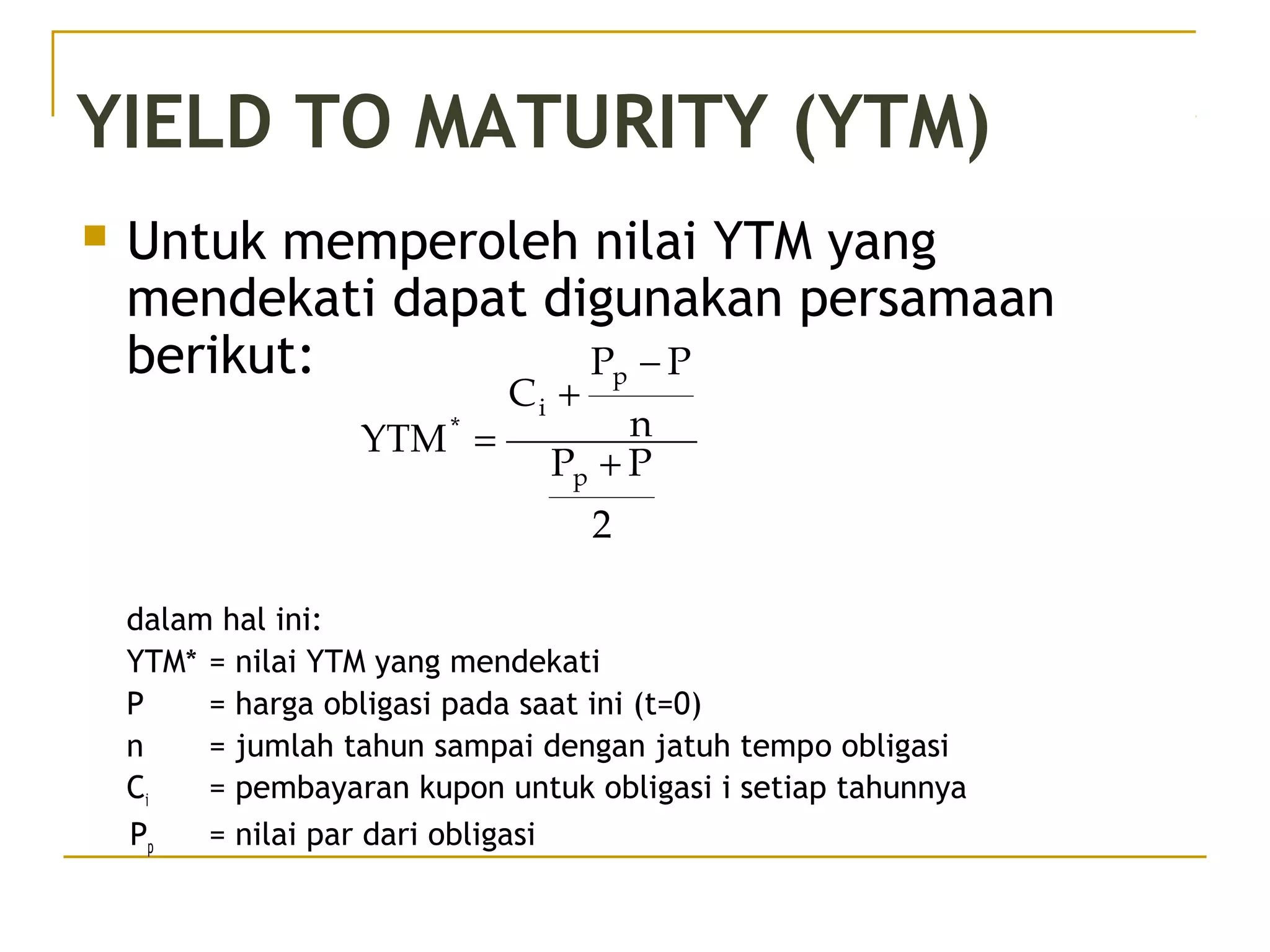 YIELD TO MATURITY (YTM)
 Untuk memperoleh nilai YTM yang
mendekati dapat digunakan persamaan
berikut:
dalam hal ini:
YTM* = nilai YTM yang mendekati
P = harga obligasi pada saat ini (t=0)
n = jumlah tahun sampai dengan jatuh tempo obligasi
Ci = pembayaran kupon untuk obligasi i setiap tahunnya
Pp = nilai par dari obligasi
2
PP
n
PP
C
YTM
p
p
i
*
+
−
+
=
 