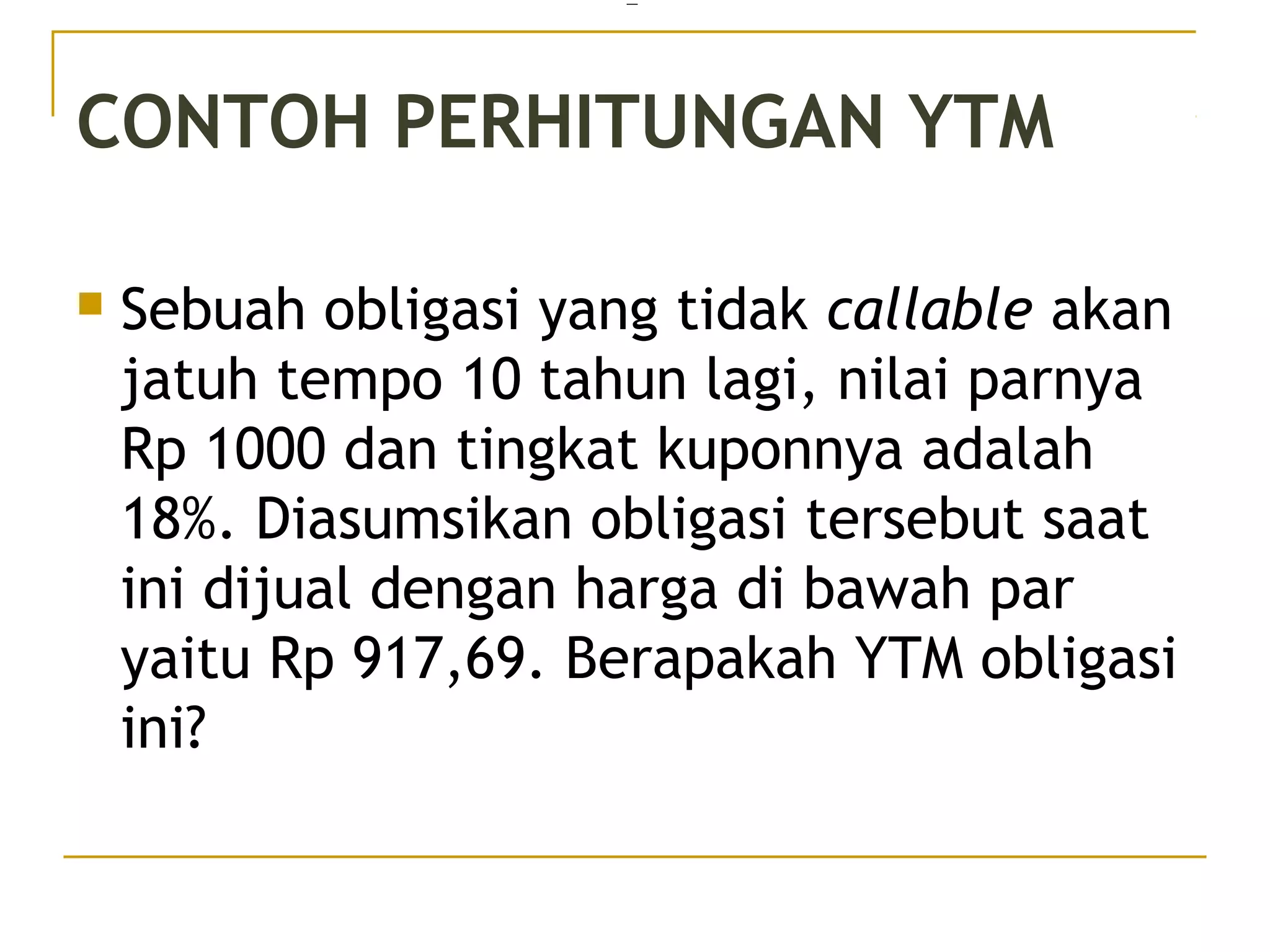 CONTOH PERHITUNGAN YTM
 Sebuah obligasi yang tidak callable akan
jatuh tempo 10 tahun lagi, nilai parnya
Rp 1000 dan tingkat kuponnya adalah
18%. Diasumsikan obligasi tersebut saat
ini dijual dengan harga di bawah par
yaitu Rp 917,69. Berapakah YTM obligasi
ini?
=
34/51
 