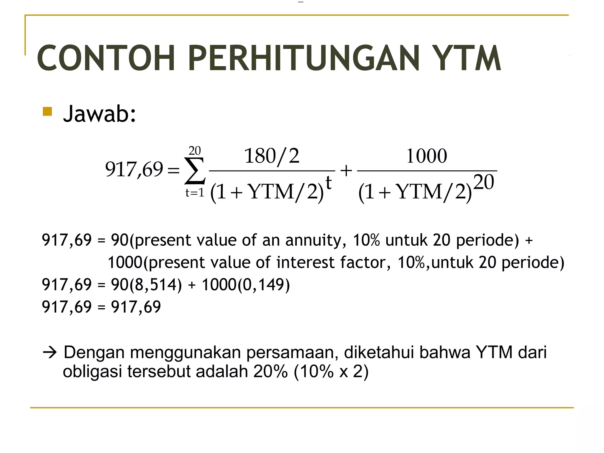 CONTOH PERHITUNGAN YTM
 Jawab:
917,69 = 90(present value of an annuity, 10% untuk 20 periode) +
1000(present value of interest factor, 10%,untuk 20 periode)
917,69 = 90(8,514) + 1000(0,149)
917,69 = 917,69
 Dengan menggunakan persamaan, diketahui bahwa YTM dari
obligasi tersebut adalah 20% (10% x 2)
=
∑= +
+
+
=
20
1t
20YTM/2)(1tYTM/2)(1
180/2
917,69
1000
35/51
 