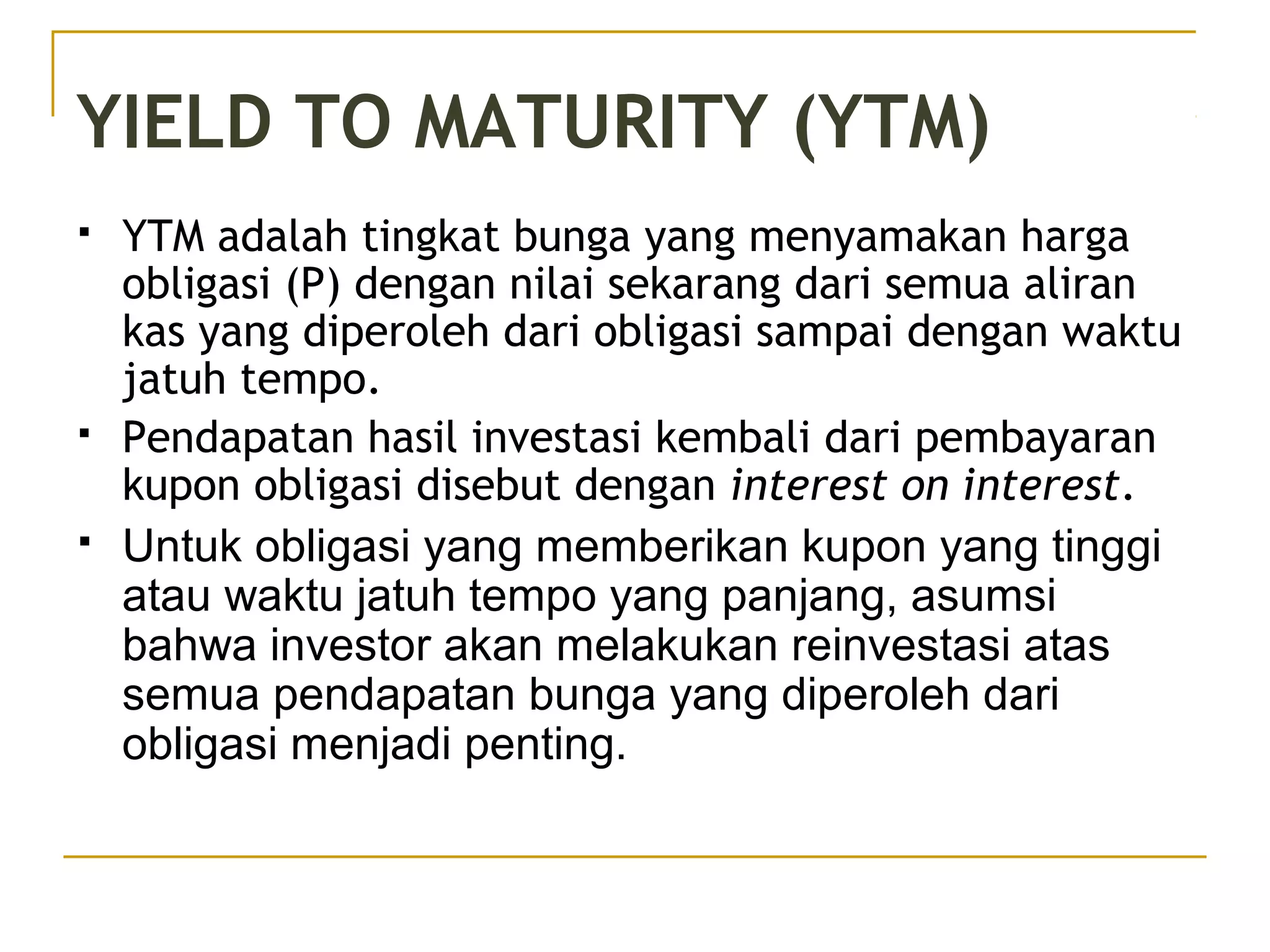 YIELD TO MATURITY (YTM)
 YTM adalah tingkat bunga yang menyamakan harga
obligasi (P) dengan nilai sekarang dari semua aliran
kas yang diperoleh dari obligasi sampai dengan waktu
jatuh tempo.
 Pendapatan hasil investasi kembali dari pembayaran
kupon obligasi disebut dengan interest on interest.
 Untuk obligasi yang memberikan kupon yang tinggi
atau waktu jatuh tempo yang panjang, asumsi
bahwa investor akan melakukan reinvestasi atas
semua pendapatan bunga yang diperoleh dari
obligasi menjadi penting.
 