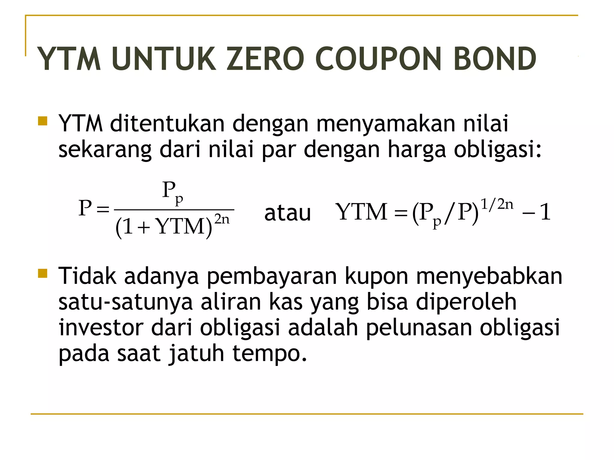 YTM UNTUK ZERO COUPON BOND
 YTM ditentukan dengan menyamakan nilai
sekarang dari nilai par dengan harga obligasi:
atau
 Tidak adanya pembayaran kupon menyebabkan
satu-satunya aliran kas yang bisa diperoleh
investor dari obligasi adalah pelunasan obligasi
pada saat jatuh tempo.
2n
p
)YTM1(
P
P
+
= 1/P)(PYTM 1/2n
p −=
41/51
 