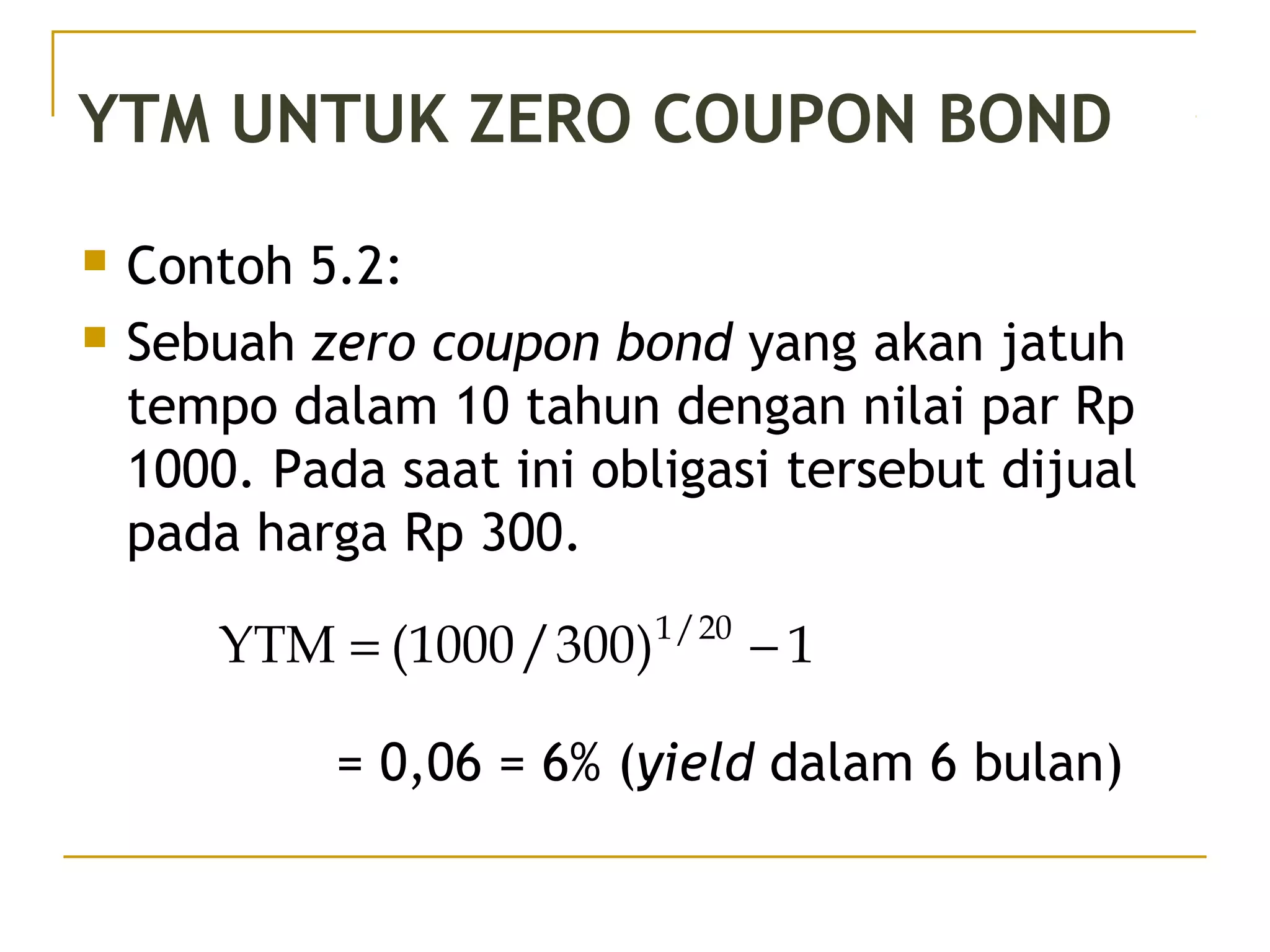 YTM UNTUK ZERO COUPON BOND
 Contoh 5.2:
 Sebuah zero coupon bond yang akan jatuh
tempo dalam 10 tahun dengan nilai par Rp
1000. Pada saat ini obligasi tersebut dijual
pada harga Rp 300.
= 0,06 = 6% (yield dalam 6 bulan)
1)300/1000(YTM 20/1
−=
42/51
 