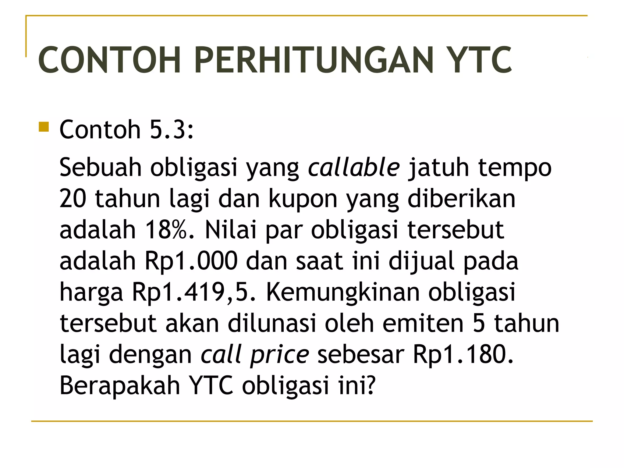 CONTOH PERHITUNGAN YTC
 Contoh 5.3:
Sebuah obligasi yang callable jatuh tempo
20 tahun lagi dan kupon yang diberikan
adalah 18%. Nilai par obligasi tersebut
adalah Rp1.000 dan saat ini dijual pada
harga Rp1.419,5. Kemungkinan obligasi
tersebut akan dilunasi oleh emiten 5 tahun
lagi dengan call price sebesar Rp1.180.
Berapakah YTC obligasi ini?
45/51
 