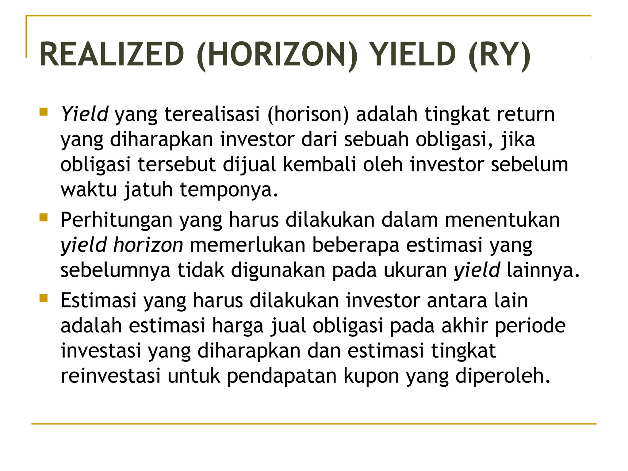 REALIZED (HORIZON) YIELD (RY)
 Yield yang terealisasi (horison) adalah tingkat return
yang diharapkan investor dari sebuah obligasi, jika
obligasi tersebut dijual kembali oleh investor sebelum
waktu jatuh temponya.
 Perhitungan yang harus dilakukan dalam menentukan
yield horizon memerlukan beberapa estimasi yang
sebelumnya tidak digunakan pada ukuran yield lainnya.
 Estimasi yang harus dilakukan investor antara lain
adalah estimasi harga jual obligasi pada akhir periode
investasi yang diharapkan dan estimasi tingkat
reinvestasi untuk pendapatan kupon yang diperoleh.
 