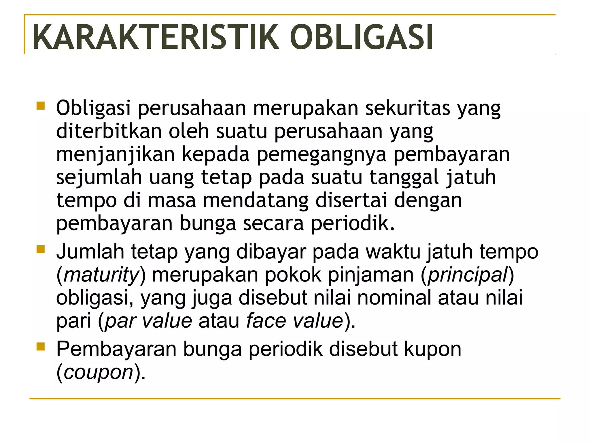 KARAKTERISTIK OBLIGASI
 Obligasi perusahaan merupakan sekuritas yang
diterbitkan oleh suatu perusahaan yang
menjanjikan kepada pemegangnya pembayaran
sejumlah uang tetap pada suatu tanggal jatuh
tempo di masa mendatang disertai dengan
pembayaran bunga secara periodik.
 Jumlah tetap yang dibayar pada waktu jatuh tempo
(maturity) merupakan pokok pinjaman (principal)
obligasi, yang juga disebut nilai nominal atau nilai
pari (par value atau face value).
 Pembayaran bunga periodik disebut kupon
(coupon).
 