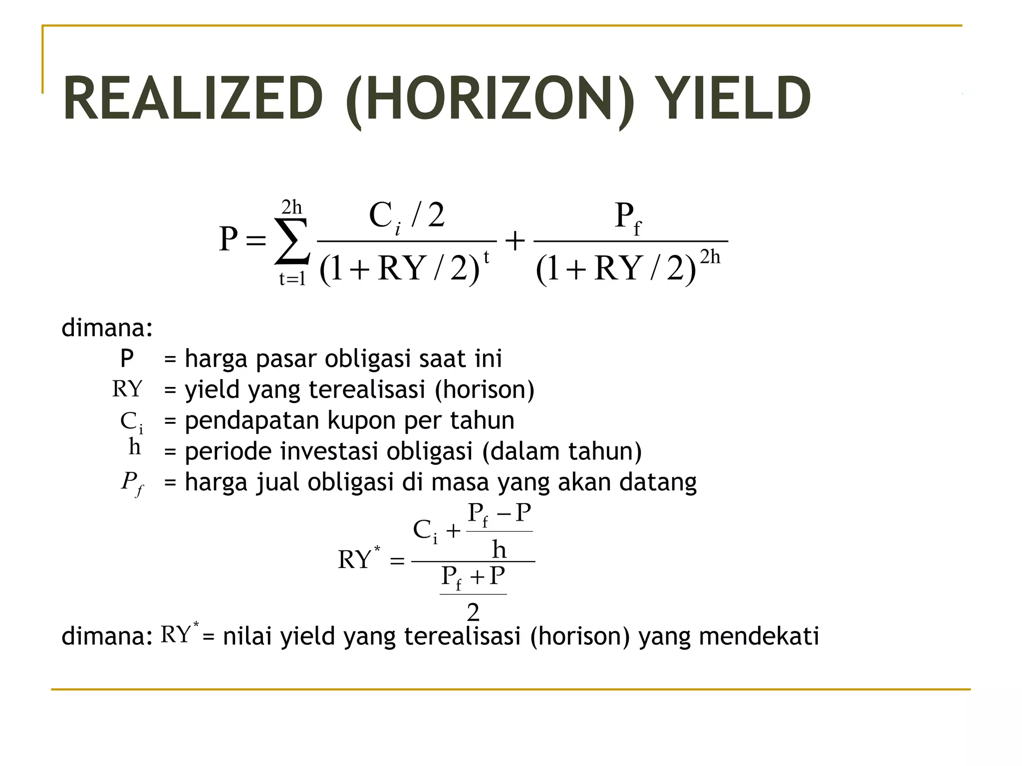 REALIZED (HORIZON) YIELD
dimana:
P = harga pasar obligasi saat ini
= yield yang terealisasi (horison)
= pendapatan kupon per tahun
= periode investasi obligasi (dalam tahun)
= harga jual obligasi di masa yang akan datang
dimana: = nilai yield yang terealisasi (horison) yang mendekati
2h
f
2h
1t
t
)2/RY1(
P
)2/RY1(
2/C
P
+
+
+
= ∑=
i
2
PP
h
PP
C
RY
f
f
i
*
+
−
+
=
RY
iC
h
fP
*
RY
 