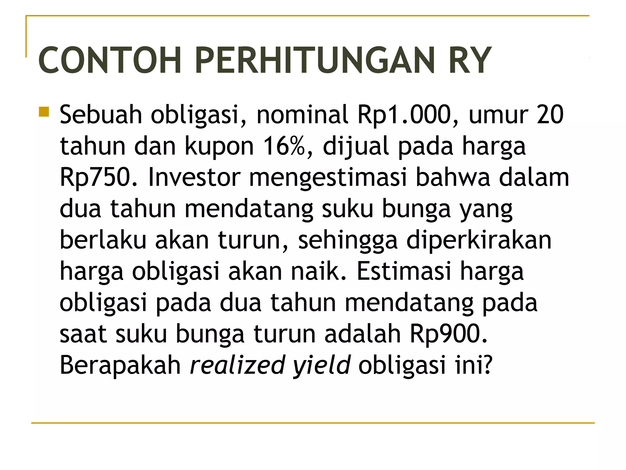 CONTOH PERHITUNGAN RY
 Sebuah obligasi, nominal Rp1.000, umur 20
tahun dan kupon 16%, dijual pada harga
Rp750. Investor mengestimasi bahwa dalam
dua tahun mendatang suku bunga yang
berlaku akan turun, sehingga diperkirakan
harga obligasi akan naik. Estimasi harga
obligasi pada dua tahun mendatang pada
saat suku bunga turun adalah Rp900.
Berapakah realized yield obligasi ini?
49/51
 