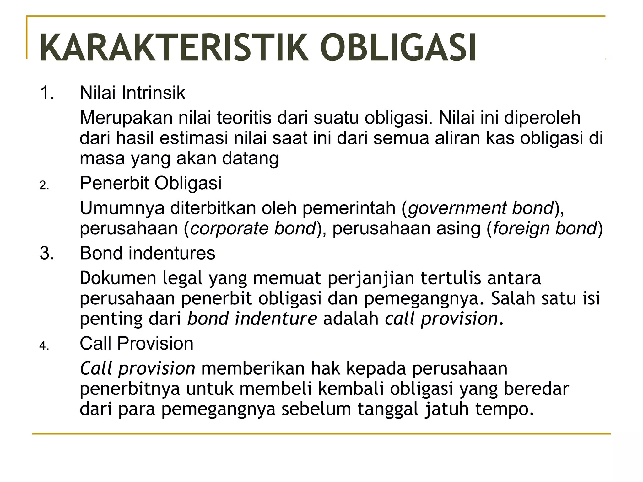 KARAKTERISTIK OBLIGASI
1. Nilai Intrinsik
Merupakan nilai teoritis dari suatu obligasi. Nilai ini diperoleh
dari hasil estimasi nilai saat ini dari semua aliran kas obligasi di
masa yang akan datang
2. Penerbit Obligasi
Umumnya diterbitkan oleh pemerintah (government bond),
perusahaan (corporate bond), perusahaan asing (foreign bond)
3. Bond indentures
Dokumen legal yang memuat perjanjian tertulis antara
perusahaan penerbit obligasi dan pemegangnya. Salah satu isi
penting dari bond indenture adalah call provision.
4. Call Provision
Call provision memberikan hak kepada perusahaan
penerbitnya untuk membeli kembali obligasi yang beredar
dari para pemegangnya sebelum tanggal jatuh tempo.
 