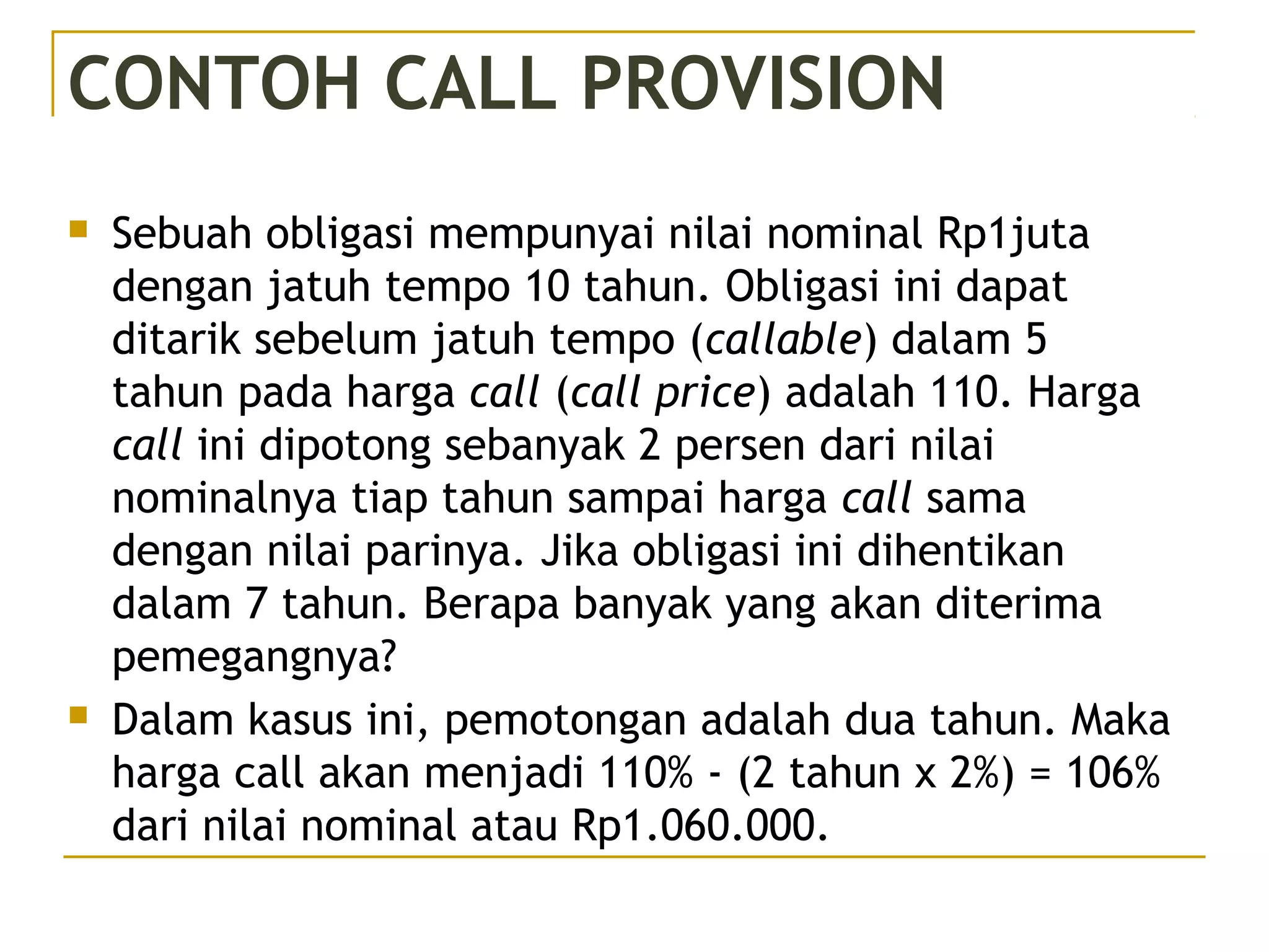 CONTOH CALL PROVISION
 Sebuah obligasi mempunyai nilai nominal Rp1juta
dengan jatuh tempo 10 tahun. Obligasi ini dapat
ditarik sebelum jatuh tempo (callable) dalam 5
tahun pada harga call (call price) adalah 110. Harga
call ini dipotong sebanyak 2 persen dari nilai
nominalnya tiap tahun sampai harga call sama
dengan nilai parinya. Jika obligasi ini dihentikan
dalam 7 tahun. Berapa banyak yang akan diterima
pemegangnya?
 Dalam kasus ini, pemotongan adalah dua tahun. Maka
harga call akan menjadi 110% - (2 tahun x 2%) = 106%
dari nilai nominal atau Rp1.060.000.
 