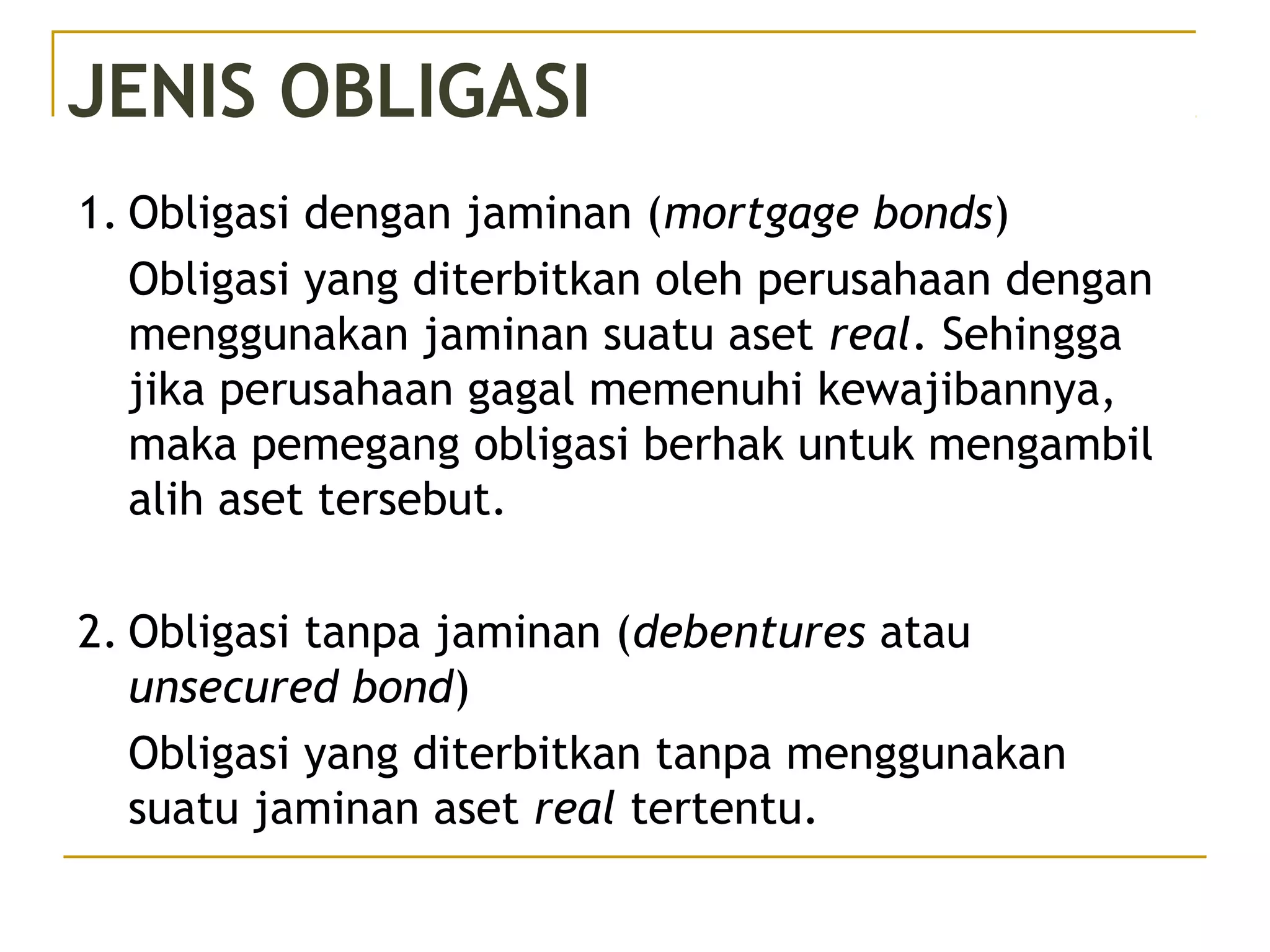 JENIS OBLIGASI
1. Obligasi dengan jaminan (mortgage bonds)
Obligasi yang diterbitkan oleh perusahaan dengan
menggunakan jaminan suatu aset real. Sehingga
jika perusahaan gagal memenuhi kewajibannya,
maka pemegang obligasi berhak untuk mengambil
alih aset tersebut.
2. Obligasi tanpa jaminan (debentures atau
unsecured bond)
Obligasi yang diterbitkan tanpa menggunakan
suatu jaminan aset real tertentu.
 