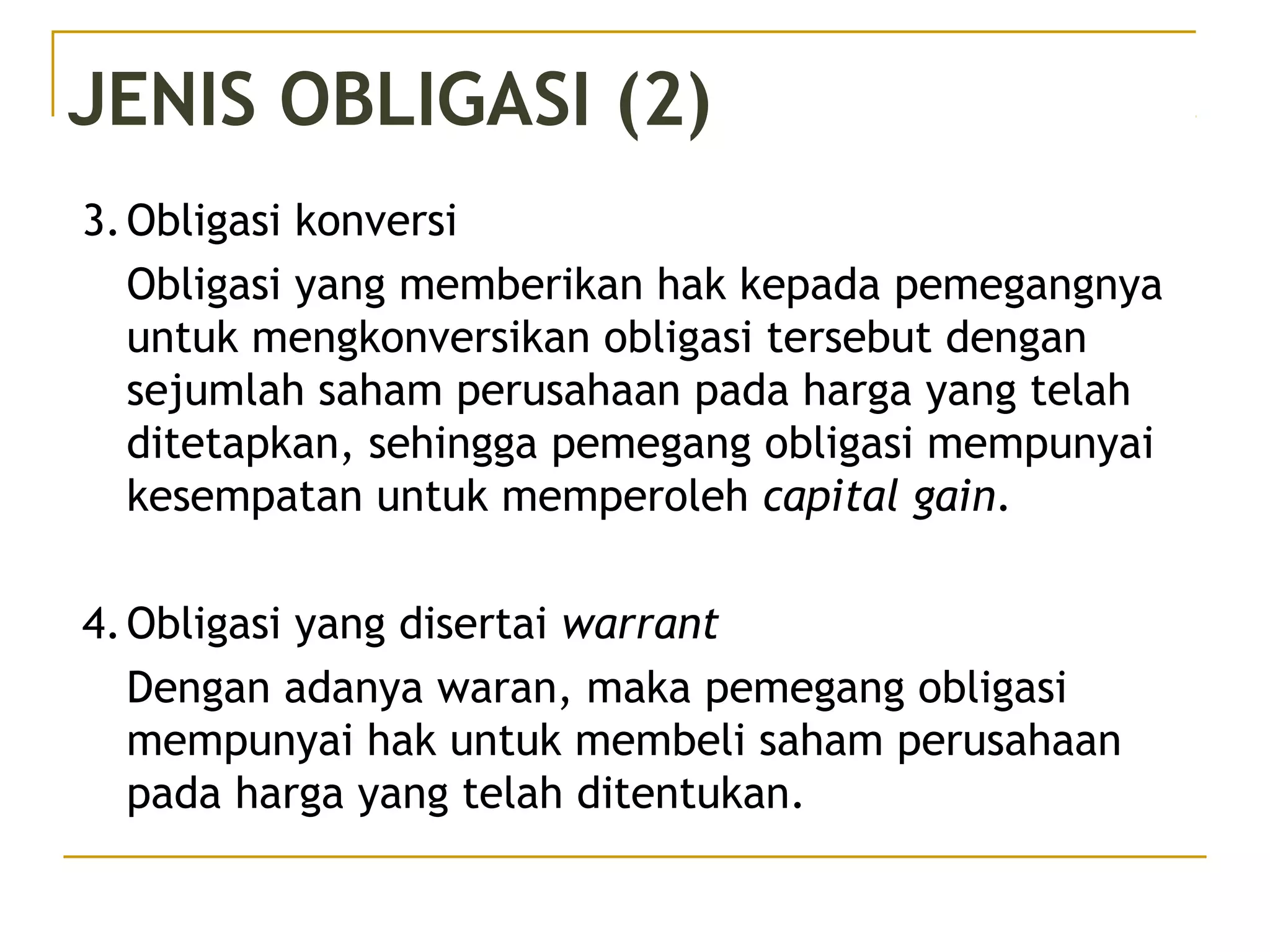 JENIS OBLIGASI (2)
3.Obligasi konversi
Obligasi yang memberikan hak kepada pemegangnya
untuk mengkonversikan obligasi tersebut dengan
sejumlah saham perusahaan pada harga yang telah
ditetapkan, sehingga pemegang obligasi mempunyai
kesempatan untuk memperoleh capital gain.
4.Obligasi yang disertai warrant
Dengan adanya waran, maka pemegang obligasi
mempunyai hak untuk membeli saham perusahaan
pada harga yang telah ditentukan.
 