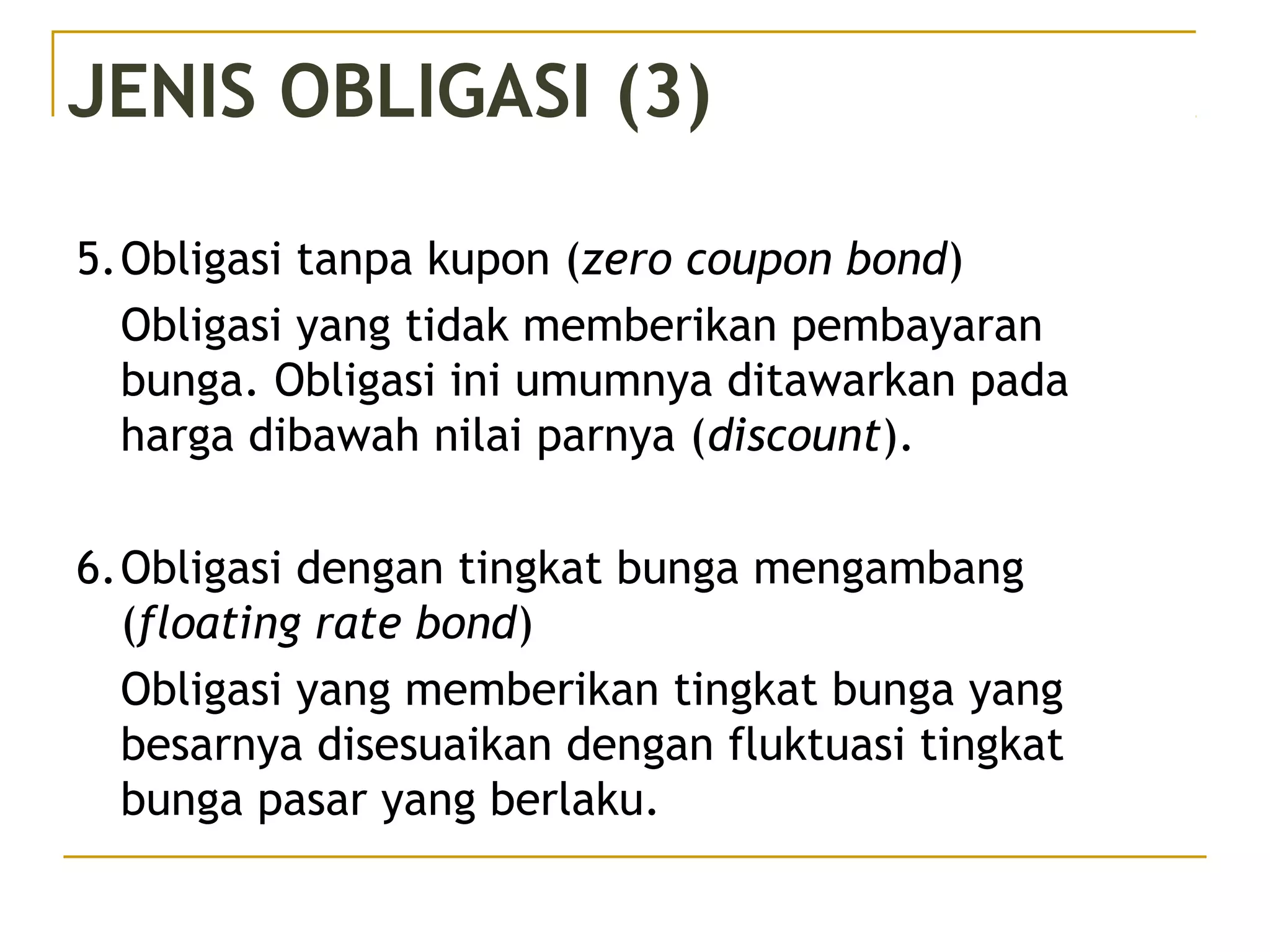 JENIS OBLIGASI (3)
5.Obligasi tanpa kupon (zero coupon bond)
Obligasi yang tidak memberikan pembayaran
bunga. Obligasi ini umumnya ditawarkan pada
harga dibawah nilai parnya (discount).
6.Obligasi dengan tingkat bunga mengambang
(floating rate bond)
Obligasi yang memberikan tingkat bunga yang
besarnya disesuaikan dengan fluktuasi tingkat
bunga pasar yang berlaku.
 
