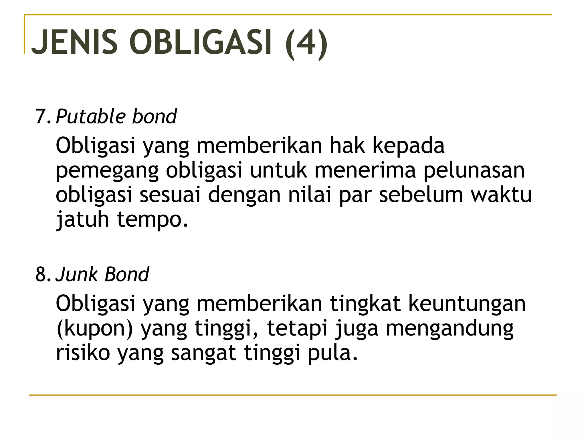 JENIS OBLIGASI (4)
7.Putable bond
Obligasi yang memberikan hak kepada
pemegang obligasi untuk menerima pelunasan
obligasi sesuai dengan nilai par sebelum waktu
jatuh tempo.
8.Junk Bond
Obligasi yang memberikan tingkat keuntungan
(kupon) yang tinggi, tetapi juga mengandung
risiko yang sangat tinggi pula.
 