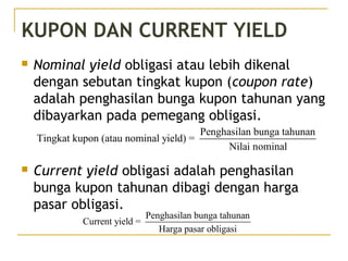 KUPON DAN CURRENT YIELD
 Nominal yield obligasi atau lebih dikenal
dengan sebutan tingkat kupon (coupon rate)
adalah penghasilan bunga kupon tahunan yang
dibayarkan pada pemegang obligasi.
 Current yield obligasi adalah penghasilan
bunga kupon tahunan dibagi dengan harga
pasar obligasi.
Penghasilan bunga tahunan
Tingkat kupon (atau nominal yield) =
Nilai nominal
Penghasilan bunga tahunan
Current yield =
Harga pasar obligasi
 