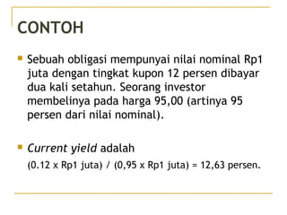CONTOH
 Sebuah obligasi mempunyai nilai nominal Rp1
juta dengan tingkat kupon 12 persen dibayar
dua kali setahun. Seorang investor
membelinya pada harga 95,00 (artinya 95
persen dari nilai nominal).
 Current yield adalah
(0.12 x Rp1 juta) / (0,95 x Rp1 juta) = 12,63 persen.
29/51
 
