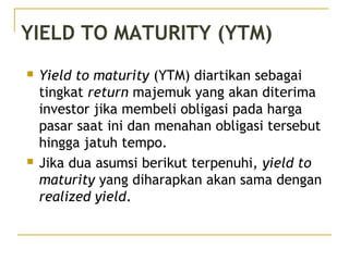 YIELD TO MATURITY (YTM)
 Yield to maturity (YTM) diartikan sebagai
tingkat return majemuk yang akan diterima
investor jika membeli obligasi pada harga
pasar saat ini dan menahan obligasi tersebut
hingga jatuh tempo.
 Jika dua asumsi berikut terpenuhi, yield to
maturity yang diharapkan akan sama dengan
realized yield.
 