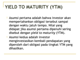  Asumsi pertama adalah bahwa investor akan
mempertahankan obligasi tersebut sampai
dengan waktu jatuh tempo. Nilai yang
didapat jika asumsi pertama dipenuhi sering
disebut dengan yield to maturity (YTM).
 Asumsi kedua adalah investor
menginvestasikan kembali pendapatan yang
diperoleh dari obligasi pada tingkat YTM yang
dihasilkan.
YIELD TO MATURITY (YTM)
 