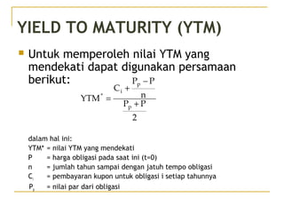 YIELD TO MATURITY (YTM)
 Untuk memperoleh nilai YTM yang
mendekati dapat digunakan persamaan
berikut:
dalam hal ini:
YTM* = nilai YTM yang mendekati
P = harga obligasi pada saat ini (t=0)
n = jumlah tahun sampai dengan jatuh tempo obligasi
Ci = pembayaran kupon untuk obligasi i setiap tahunnya
Pp = nilai par dari obligasi
2
PP
n
PP
C
YTM
p
p
i
*
+
−
+
=
 