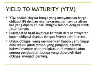 YIELD TO MATURITY (YTM)
 YTM adalah tingkat bunga yang menyamakan harga
obligasi (P) dengan nilai sekarang dari semua aliran
kas yang diperoleh dari obligasi sampai dengan waktu
jatuh tempo.
 Pendapatan hasil investasi kembali dari pembayaran
kupon obligasi disebut dengan interest on interest.
 Untuk obligasi yang memberikan kupon yang tinggi
atau waktu jatuh tempo yang panjang, asumsi
bahwa investor akan melakukan reinvestasi atas
semua pendapatan bunga yang diperoleh dari
obligasi menjadi penting.
 