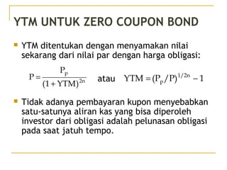 YTM UNTUK ZERO COUPON BOND
 YTM ditentukan dengan menyamakan nilai
sekarang dari nilai par dengan harga obligasi:
atau
 Tidak adanya pembayaran kupon menyebabkan
satu-satunya aliran kas yang bisa diperoleh
investor dari obligasi adalah pelunasan obligasi
pada saat jatuh tempo.
2n
p
)YTM1(
P
P
+
= 1/P)(PYTM 1/2n
p −=
41/51
 