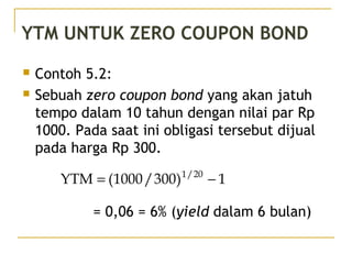 YTM UNTUK ZERO COUPON BOND
 Contoh 5.2:
 Sebuah zero coupon bond yang akan jatuh
tempo dalam 10 tahun dengan nilai par Rp
1000. Pada saat ini obligasi tersebut dijual
pada harga Rp 300.
= 0,06 = 6% (yield dalam 6 bulan)
1)300/1000(YTM 20/1
−=
42/51
 